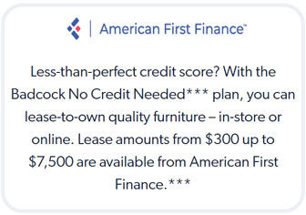 American First Finance: Less-than-perfect credit score? With the Badcock No Credit Needed*** plan, you can lease-to-own quality furniture-in-store or online. Lease amounts from $300 up to $7,500 are available from American First Finance.***